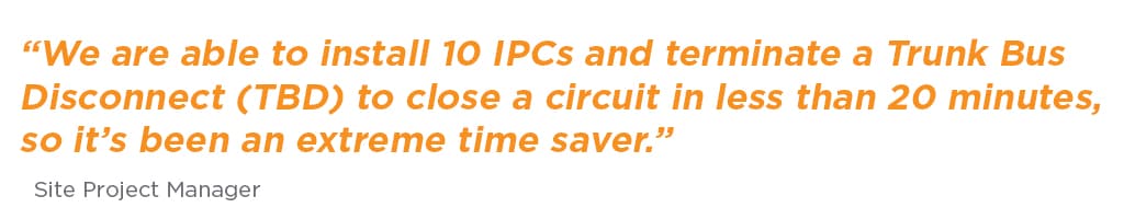 “We are able to install 10 IPCs and terminate a Trunk Bus Disconnect (TBD) to close a circuit in less than 20 minutes, so it’s been an extreme time saver.”